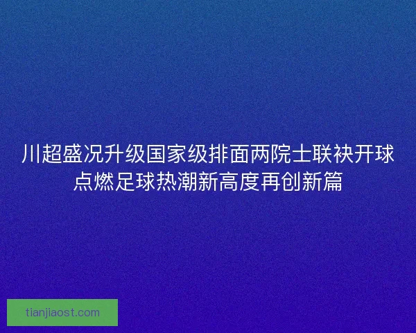 川超盛况升级国家级排面两院士联袂开球点燃足球热潮新高度再创新篇