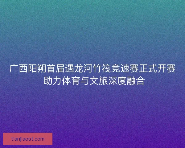 广西阳朔首届遇龙河竹筏竞速赛正式开赛 助力体育与文旅深度融合
