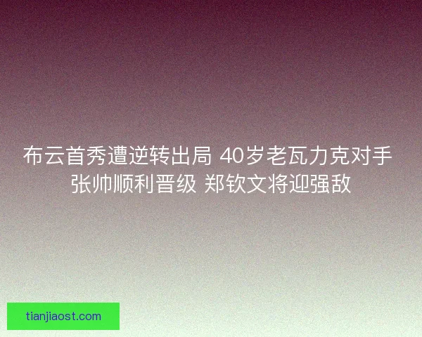 布云首秀遭逆转出局 40岁老瓦力克对手 张帅顺利晋级 郑钦文将迎强敌