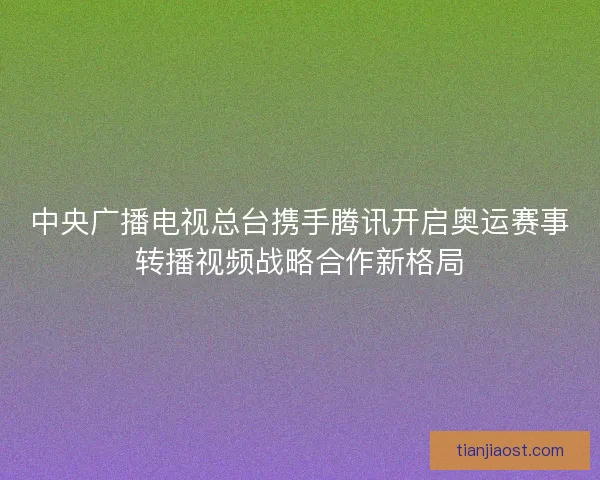 中央广播电视总台携手腾讯开启奥运赛事转播视频战略合作新格局