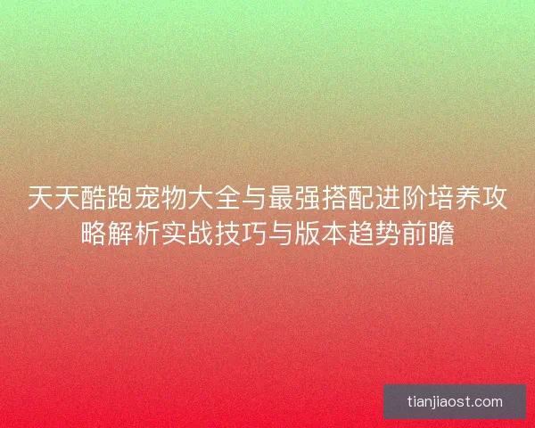 天天酷跑宠物大全与最强搭配进阶培养攻略解析实战技巧与版本趋势前瞻