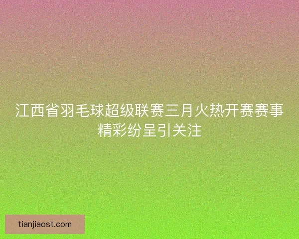 江西省羽毛球超级联赛三月火热开赛赛事精彩纷呈引关注