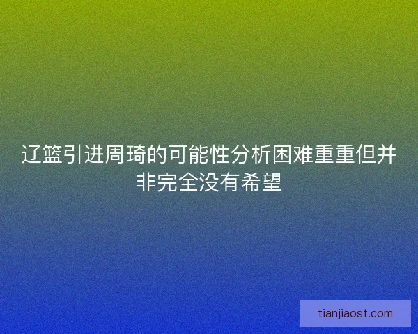 辽篮引进周琦的可能性分析困难重重但并非完全没有希望